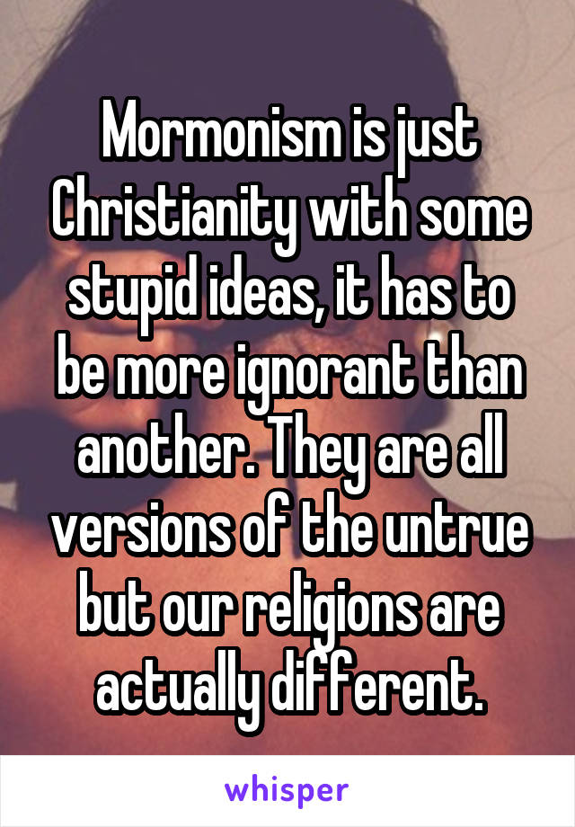 Mormonism is just Christianity with some stupid ideas, it has to be more ignorant than another. They are all versions of the untrue but our religions are actually different.