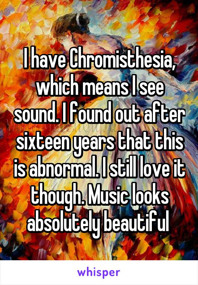 I have Chromisthesia, which means I see sound. I found out after sixteen years that this is abnormal. I still love it though. Music looks absolutely beautiful 