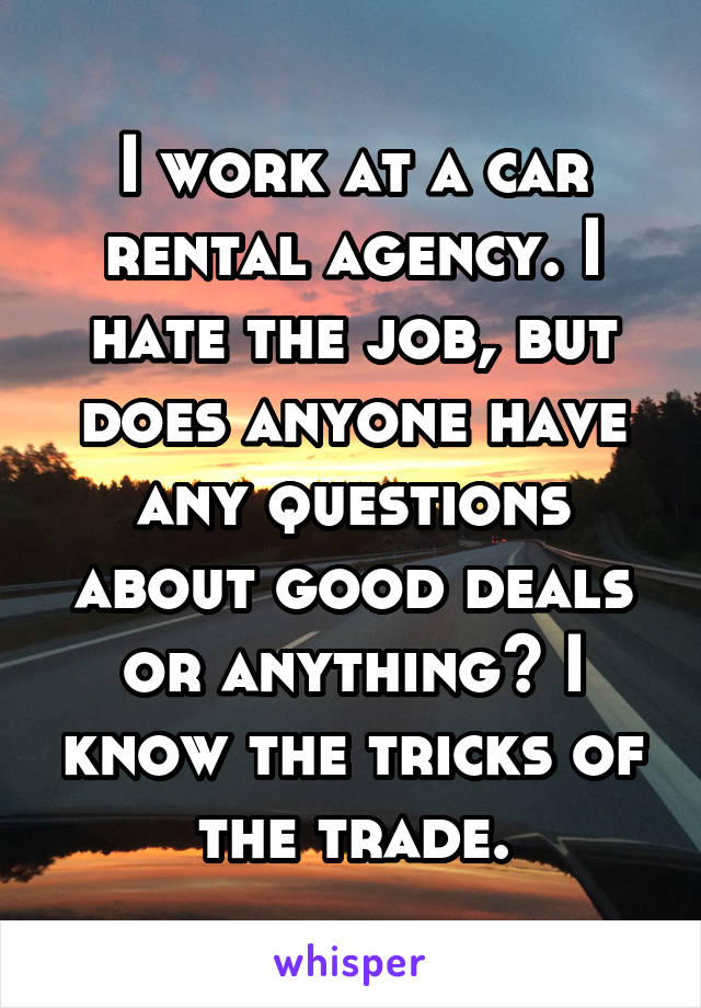 I work at a car rental agency. I hate the job, but does anyone have any questions about good deals or anything? I know the tricks of the trade.