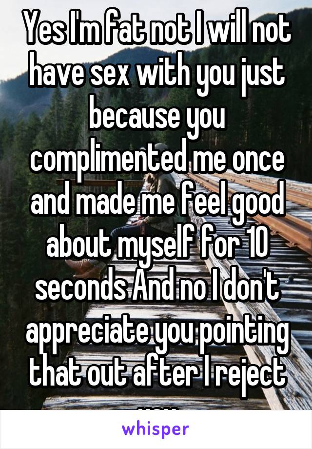 Yes I'm fat not I will not have sex with you just because you complimented me once and made me feel good about myself for 10 seconds And no I don't appreciate you pointing that out after I reject you