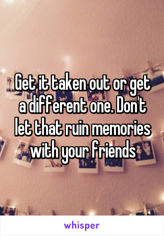 Get it taken out or get a different one. Don't let that ruin memories with your friends