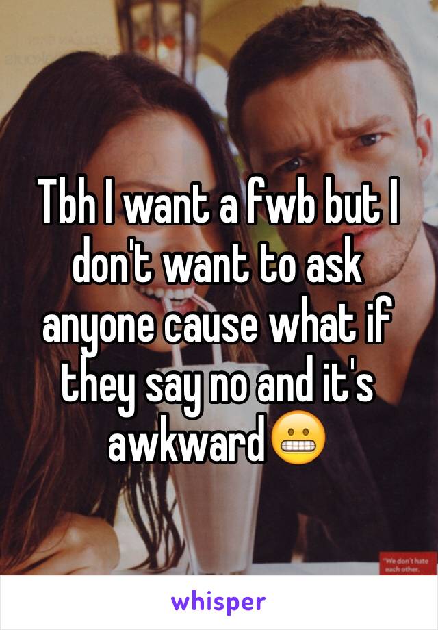 Tbh I want a fwb but I don't want to ask anyone cause what if they say no and it's awkward😬