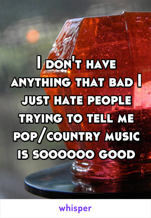 I don't have anything that bad I just hate people trying to tell me pop/country music is soooooo good