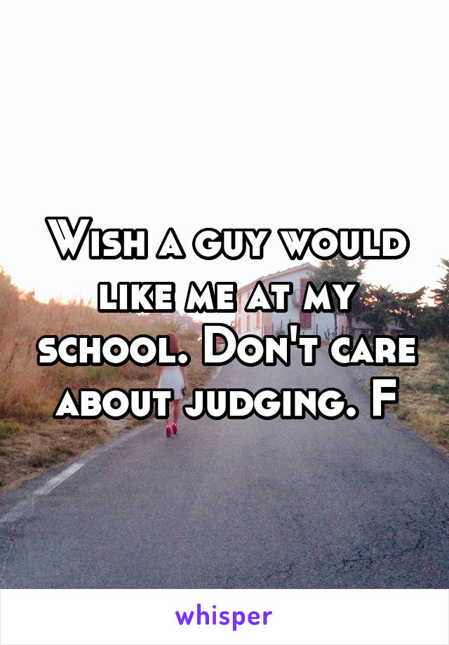 Wish a guy would like me at my school. Don't care about judging. F