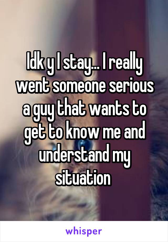 Idk y I stay... I really went someone serious a guy that wants to get to know me and understand my situation 