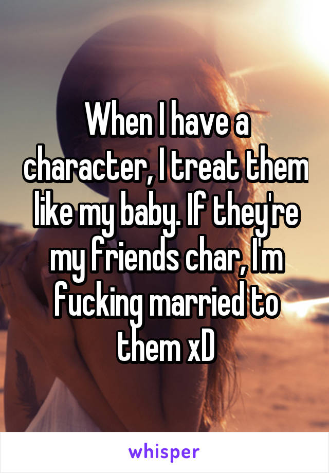 When I have a character, I treat them like my baby. If they're my friends char, I'm fucking married to them xD