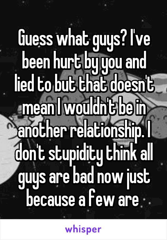 Guess what guys? I've been hurt by you and lied to but that doesn't mean I wouldn't be in another relationship. I don't stupidity think all guys are bad now just because a few are 