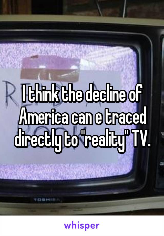 I think the decline of America can e traced directly to "reality" TV.