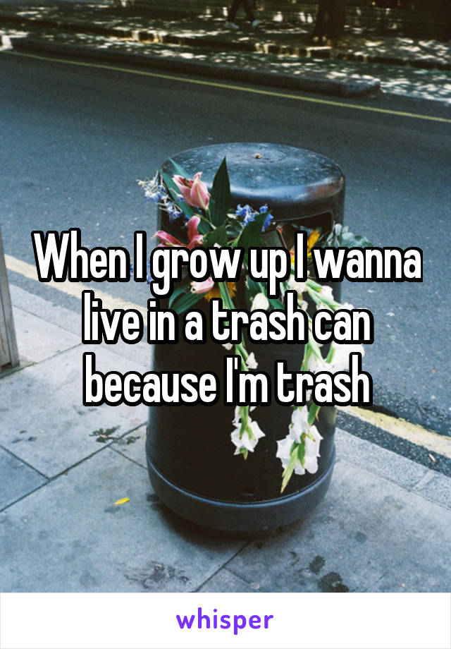 When I grow up I wanna live in a trash can because I'm trash