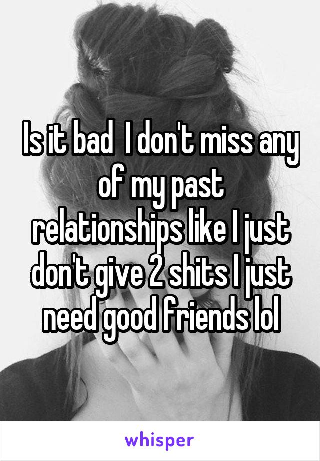 Is it bad  I don't miss any of my past relationships like I just don't give 2 shits I just need good friends lol