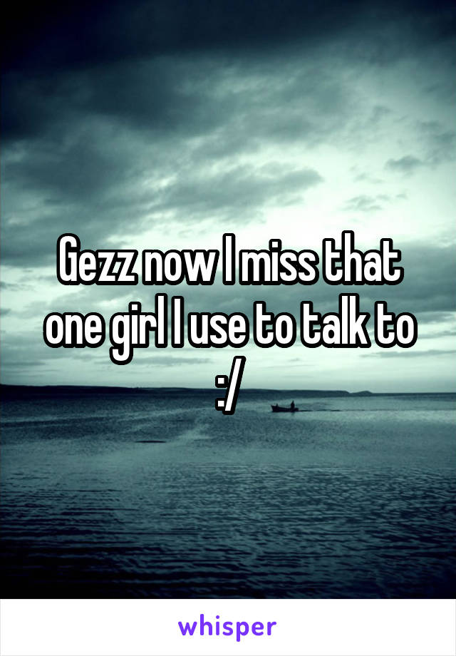 Gezz now I miss that one girl I use to talk to :/