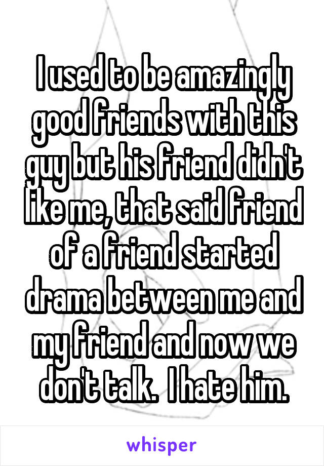 I used to be amazingly good friends with this guy but his friend didn't like me, that said friend of a friend started drama between me and my friend and now we don't talk.  I hate him.