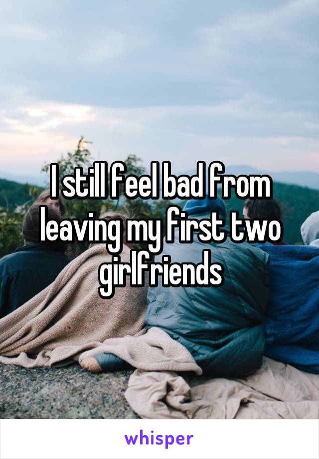 I still feel bad from leaving my first two girlfriends