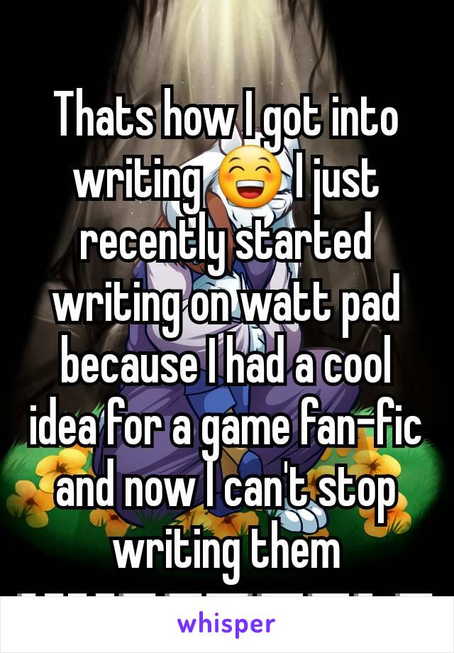 Thats how I got into writing 😁 I just recently started writing on watt pad because I had a cool idea for a game fan-fic and now I can't stop writing them