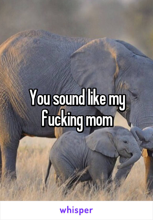 You sound like my fucking mom