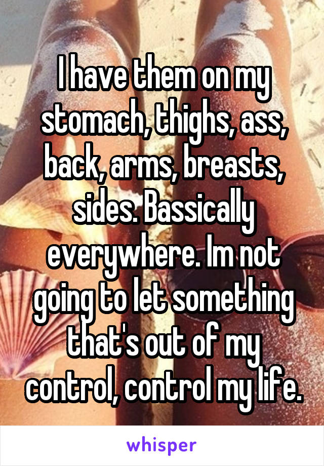 I have them on my stomach, thighs, ass, back, arms, breasts, sides. Bassically everywhere. Im not going to let something that's out of my control, control my life.