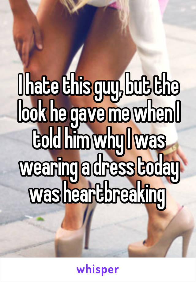 I hate this guy, but the look he gave me when I told him why I was wearing a dress today was heartbreaking 