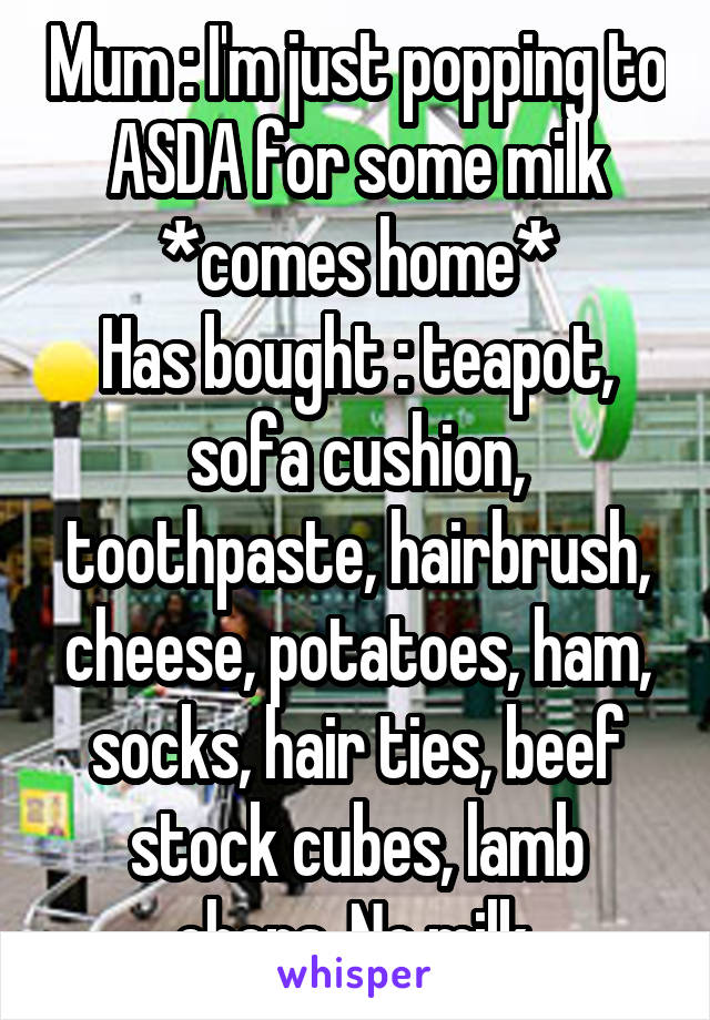 Mum : I'm just popping to ASDA for some milk
*comes home*
Has bought : teapot, sofa cushion, toothpaste, hairbrush, cheese, potatoes, ham, socks, hair ties, beef stock cubes, lamb chops. No milk.