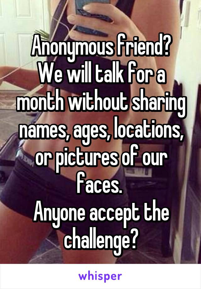 Anonymous friend?
We will talk for a month without sharing names, ages, locations, or pictures of our faces. 
Anyone accept the challenge?