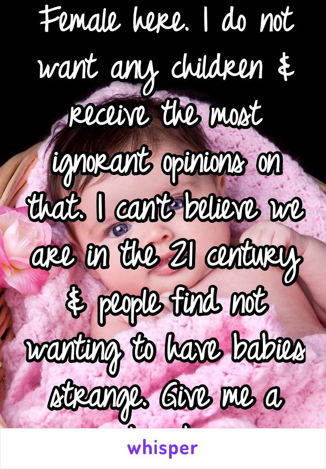 Female here. I do not want any children & receive the most ignorant opinions on that. I can't believe we are in the 21 century & people find not wanting to have babies strange. Give me a break.