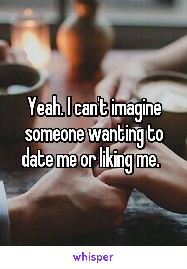 Yeah. I can't imagine someone wanting to date me or liking me.  