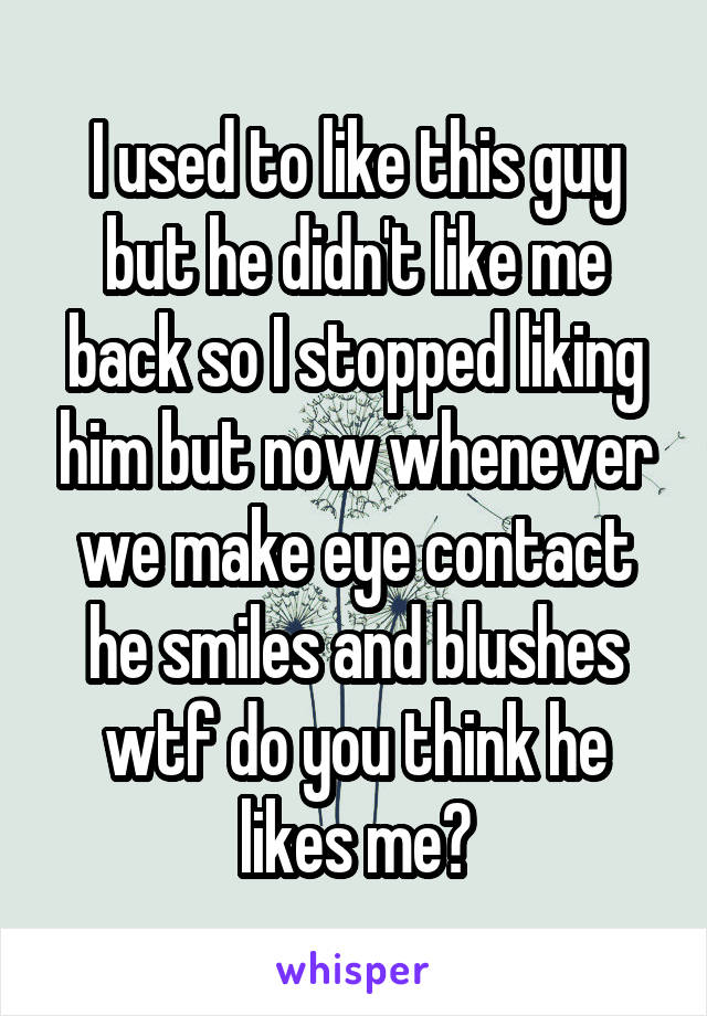 I used to like this guy but he didn't like me back so I stopped liking him but now whenever we make eye contact he smiles and blushes wtf do you think he likes me?