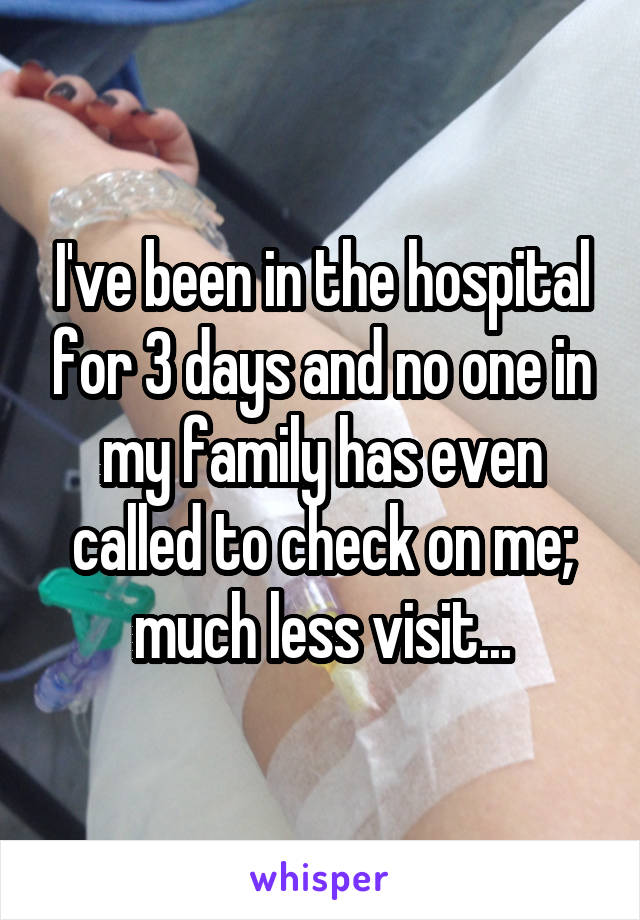 I've been in the hospital for 3 days and no one in my family has even called to check on me; much less visit...