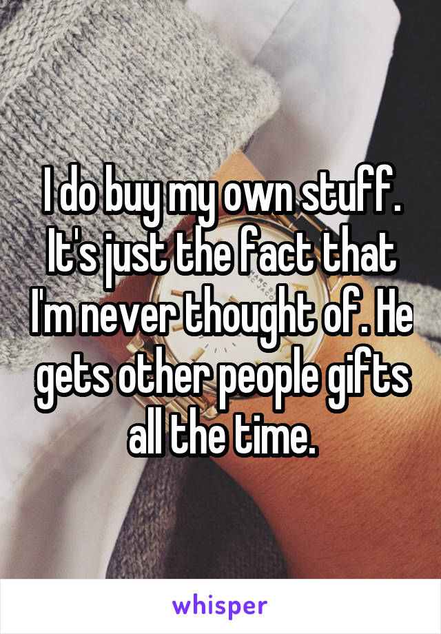 I do buy my own stuff. It's just the fact that I'm never thought of. He gets other people gifts all the time.