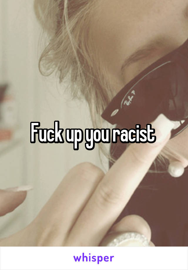 Fuck up you racist 