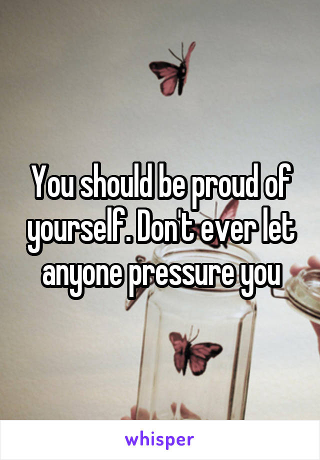 You should be proud of yourself. Don't ever let anyone pressure you