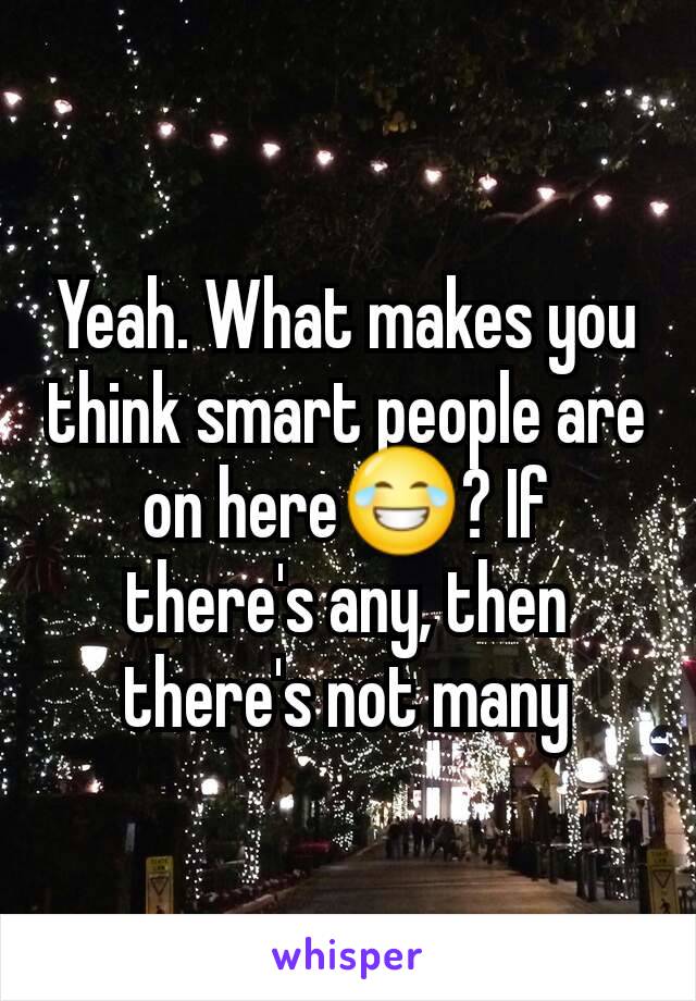 Yeah. What makes you think smart people are on here😂? If there's any, then there's not many