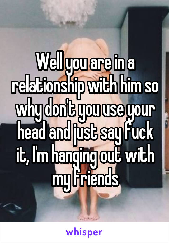 Well you are in a relationship with him so why don't you use your head and just say fuck it, I'm hanging out with my friends