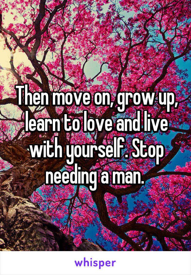 Then move on, grow up, learn to love and live with yourself. Stop needing a man. 