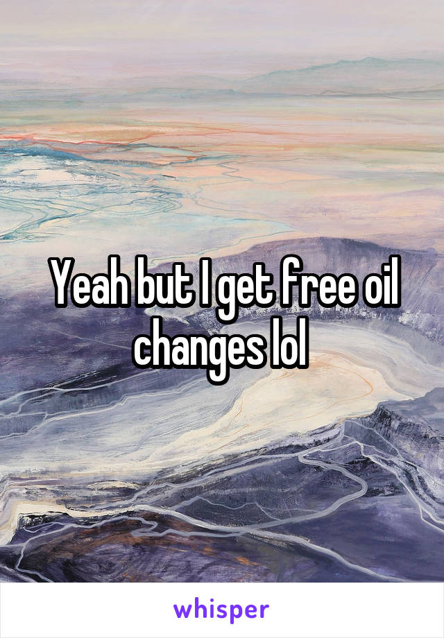 Yeah but I get free oil changes lol 