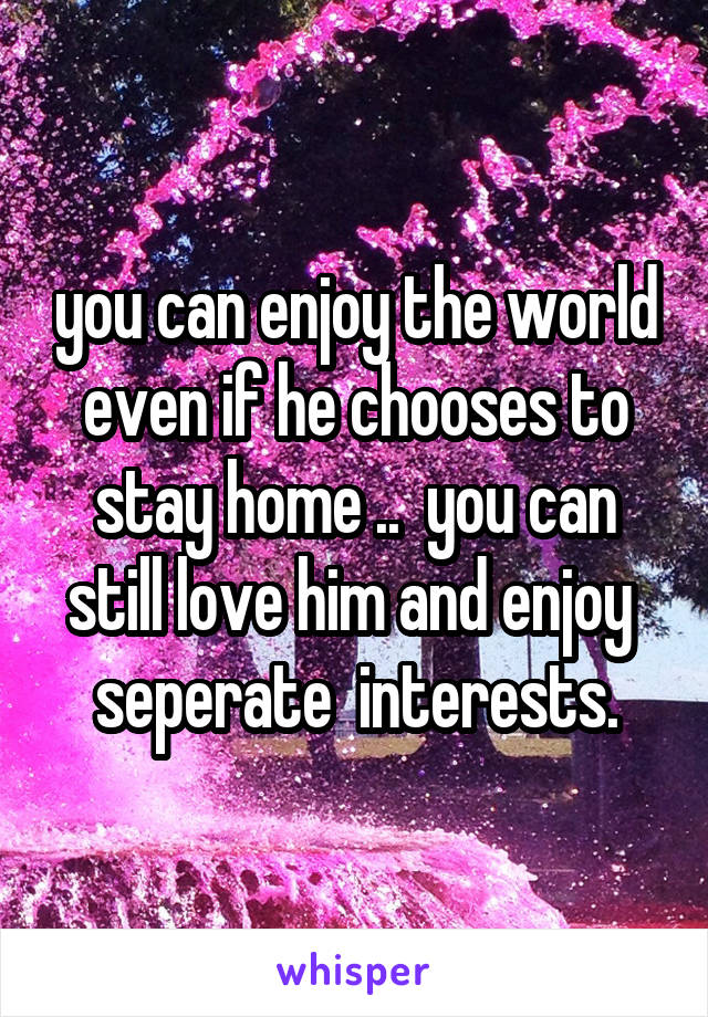 you can enjoy the world even if he chooses to stay home ..  you can still love him and enjoy  seperate  interests.