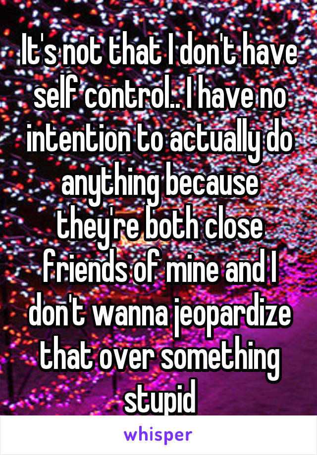 It's not that I don't have self control.. I have no intention to actually do anything because they're both close friends of mine and I don't wanna jeopardize that over something stupid