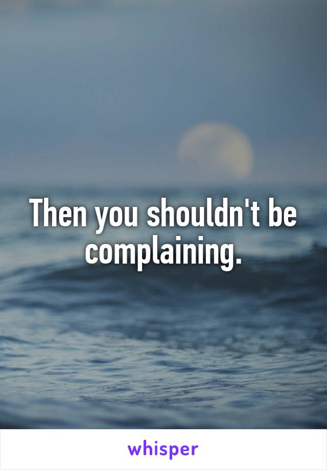 Then you shouldn't be complaining.