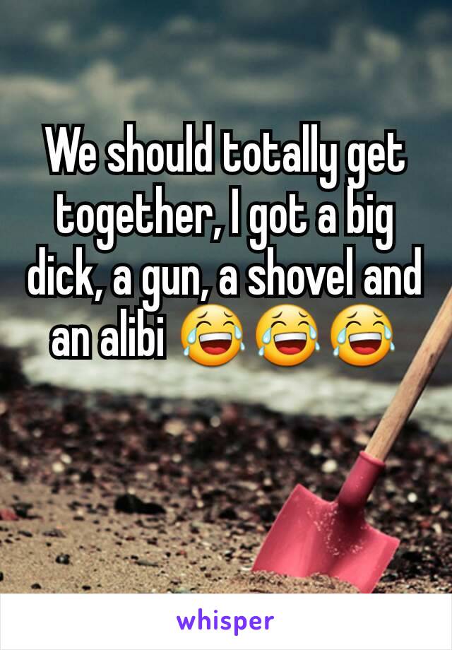 We should totally get together, I got a big dick, a gun, a shovel and an alibi 😂😂😂