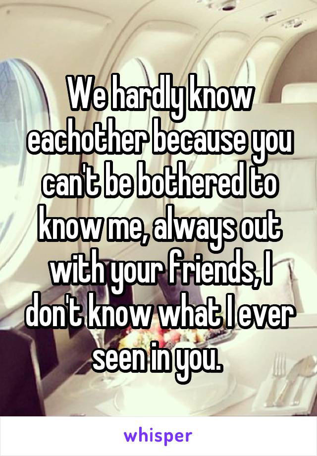 We hardly know eachother because you can't be bothered to know me, always out with your friends, I don't know what I ever seen in you. 