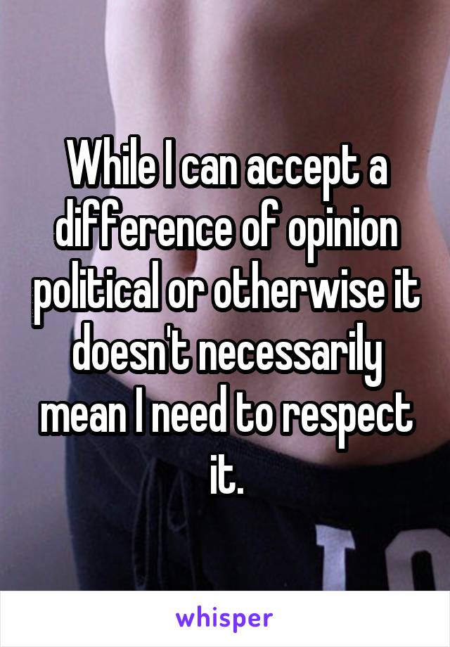 While I can accept a difference of opinion political or otherwise it doesn't necessarily mean I need to respect it.