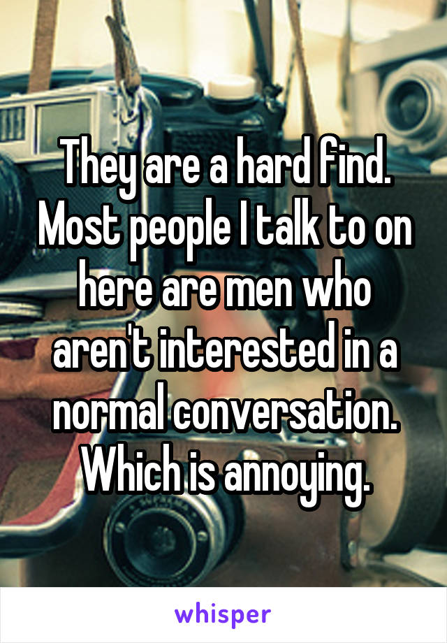 They are a hard find. Most people I talk to on here are men who aren't interested in a normal conversation. Which is annoying.