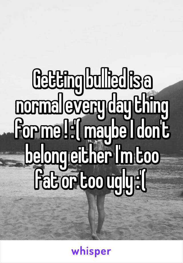 Getting bullied is a normal every day thing for me ! :'( maybe I don't belong either I'm too fat or too ugly :'( 