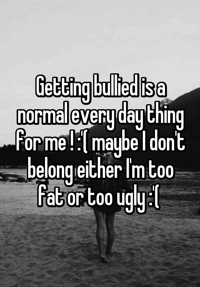 Getting bullied is a normal every day thing for me ! :'( maybe I don't belong either I'm too fat or too ugly :'( 