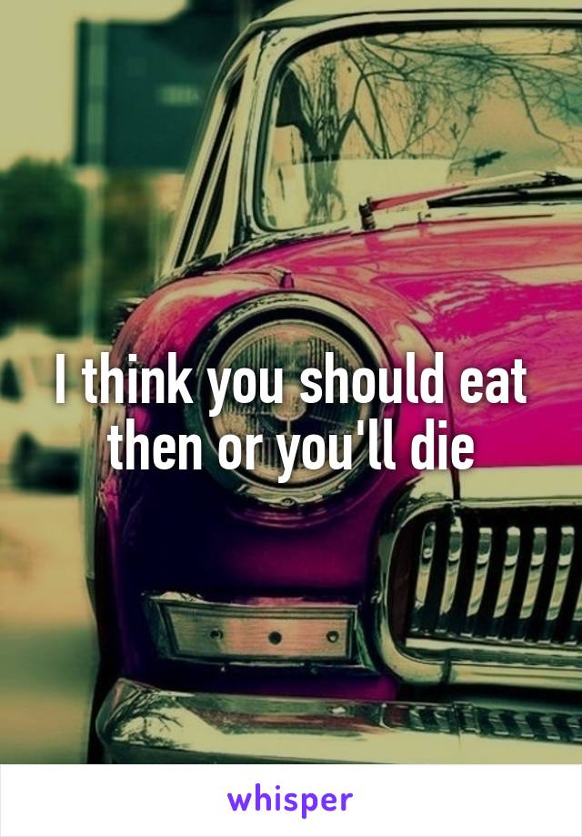 I think you should eat then or you'll die