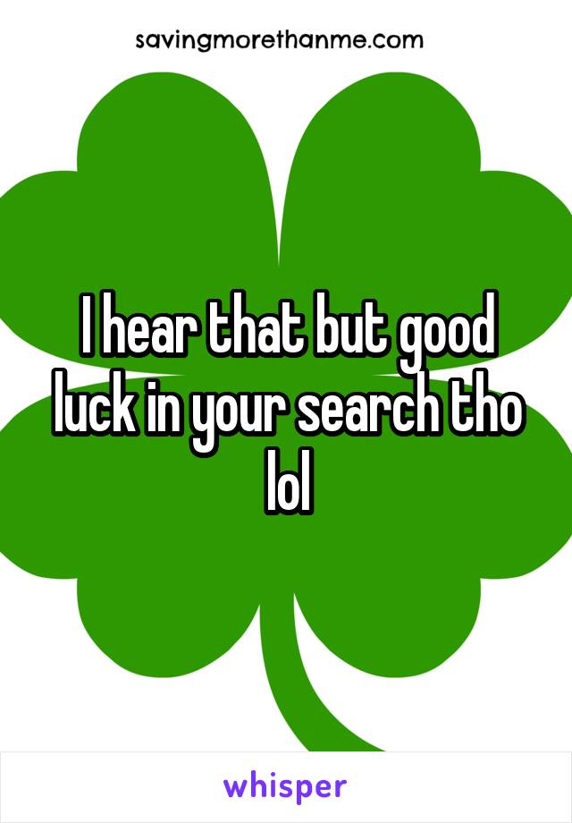 I hear that but good luck in your search tho lol