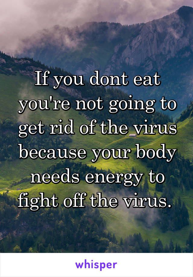 If you dont eat you're not going to get rid of the virus because your body needs energy to fight off the virus. 