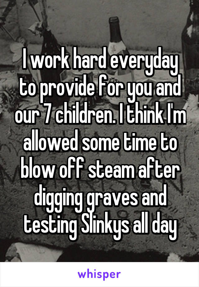 I work hard everyday to provide for you and our 7 children. I think I'm allowed some time to blow off steam after digging graves and testing Slinkys all day