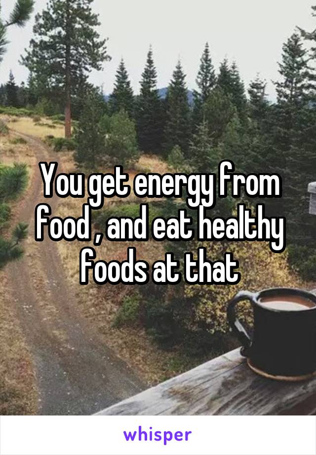 You get energy from food , and eat healthy foods at that