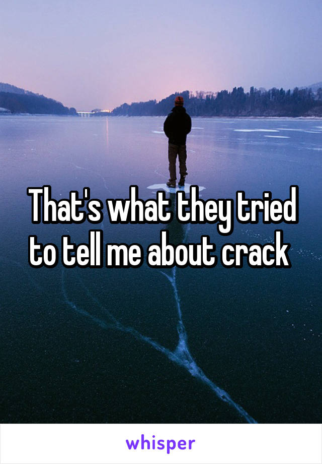 That's what they tried to tell me about crack 