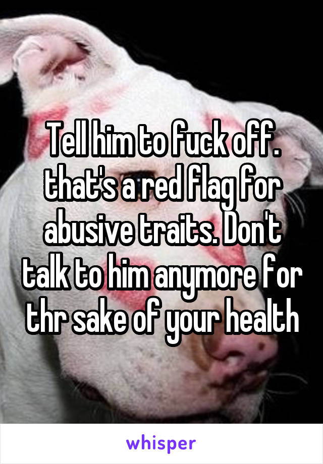 Tell him to fuck off. that's a red flag for abusive traits. Don't talk to him anymore for thr sake of your health